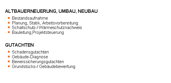 Textfeld: ALTBAUERNEUERUNG, UMBAU, NEUBAU	Bestandsaufnahme	Planung, Statik, Arbeitsvorbereitung	Schallschutz-/ Wrmeschutznachweis	Bauleitung,ProjektsteuerungGUTACHTEN	Schadensgutachten	Gebude-Diagnose	Beweissicherungsgutachten	Grundstcks-/ Gebudebewertung